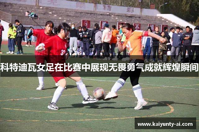 科特迪瓦女足在比赛中展现无畏勇气成就辉煌瞬间