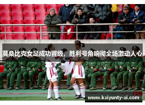 莫桑比克女足成功晋级，胜利号角响彻全场激动人心