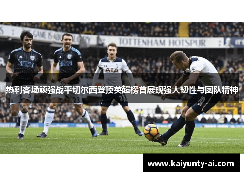 热刺客场顽强战平切尔西登顶英超榜首展现强大韧性与团队精神