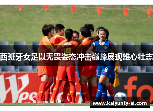 西班牙女足以无畏姿态冲击巅峰展现雄心壮志