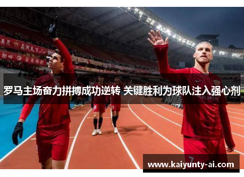 罗马主场奋力拼搏成功逆转 关键胜利为球队注入强心剂