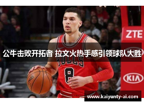 公牛击败开拓者 拉文火热手感引领球队大胜