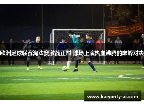 欧洲足球联赛淘汰赛激战正酣 球场上演热血沸腾的巅峰对决